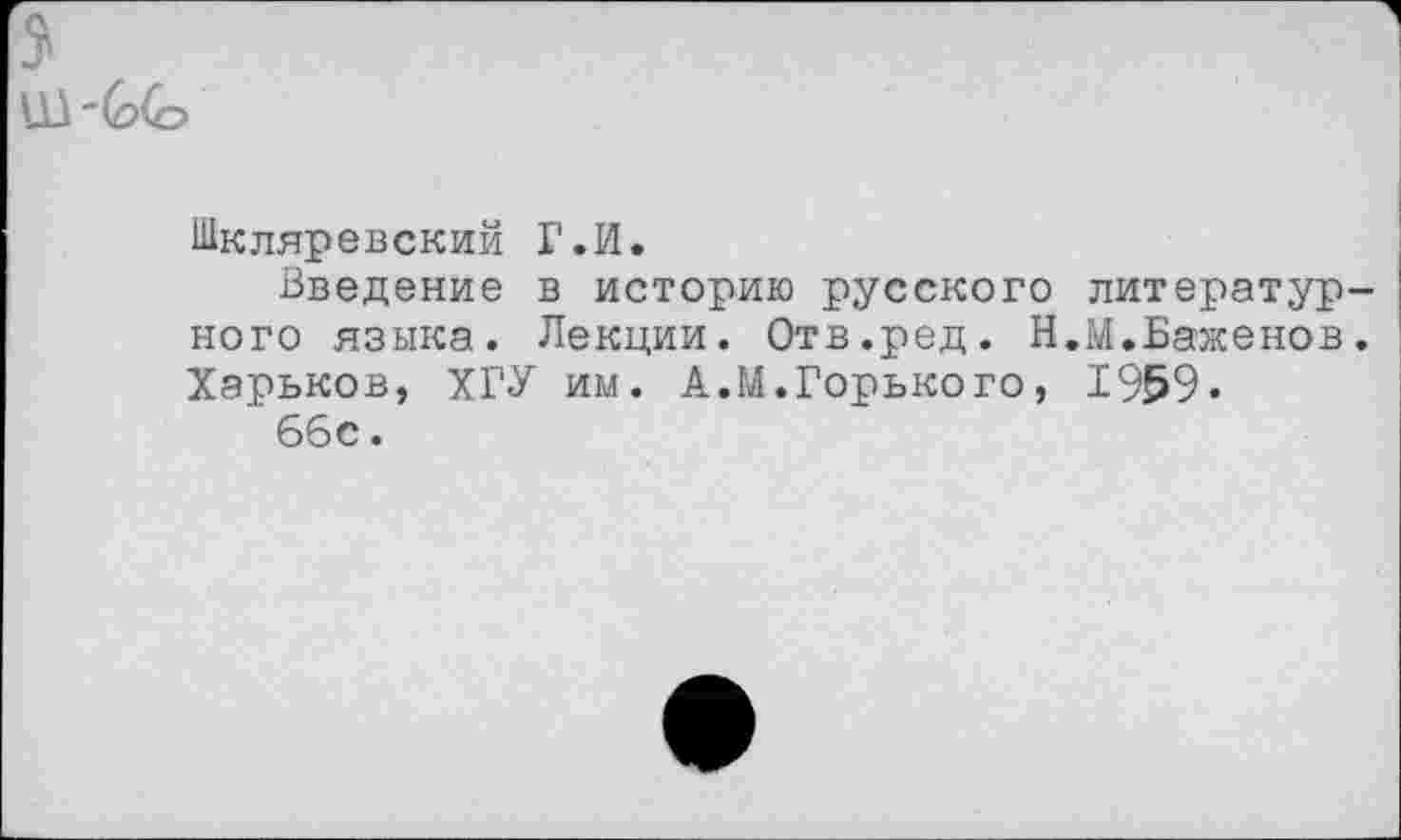 ﻿Ш ~(о(о
Шкляревский Г.И.
Введение в историю русского литературного языка. Лекции. Отв.ред. Н.М.Баженов. Харьков, ХГУ им. А.М.Горького, 1959.
66с.